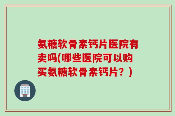 氨糖软骨素钙片医院有卖吗(哪些医院可以购买氨糖软骨素钙片？)