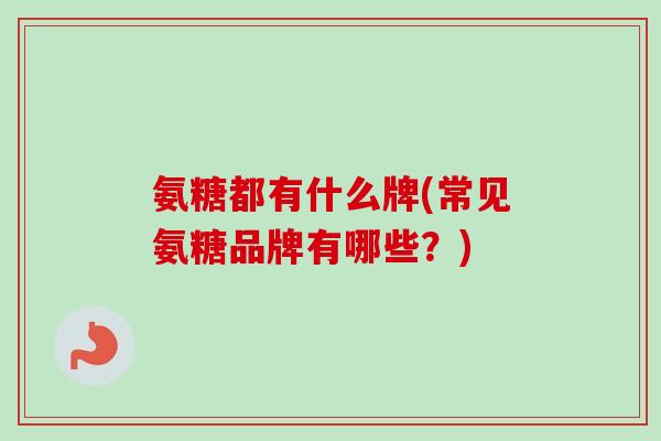 氨糖都有什么牌(常见氨糖品牌有哪些？)