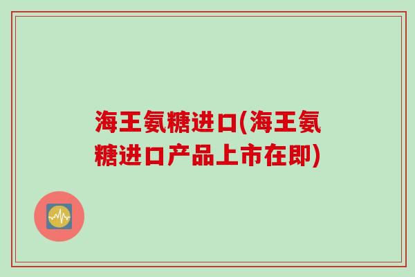 海王氨糖进口(海王氨糖进口产品上市在即)