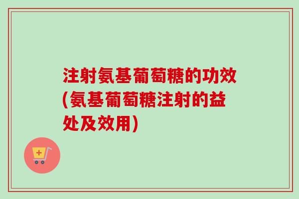 注射氨基葡萄糖的功效(氨基葡萄糖注射的益处及效用)