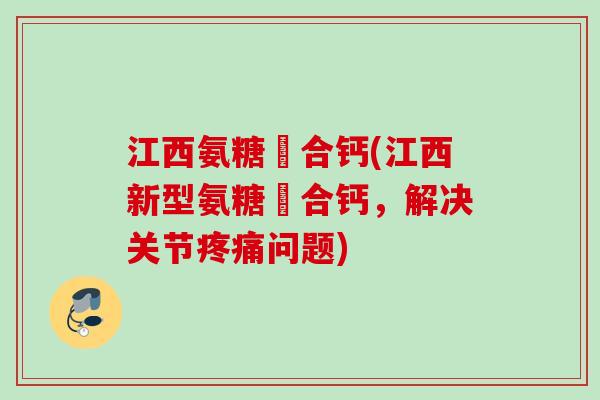 江西氨糖蜸合钙(江西新型氨糖蜸合钙，解决关节疼痛问题)