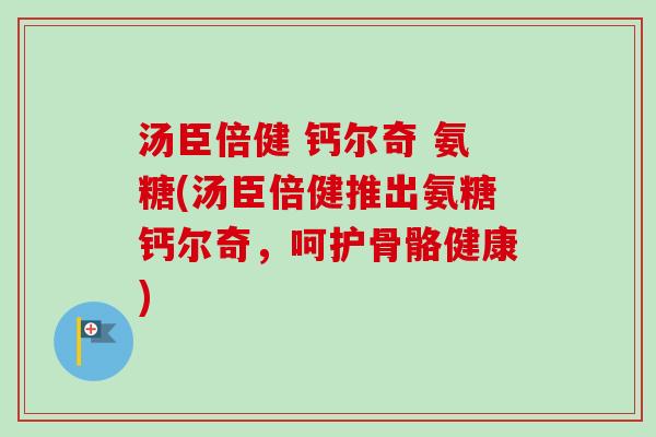 汤臣倍健 钙尔奇 氨糖(汤臣倍健推出氨糖钙尔奇，呵护骨骼健康)