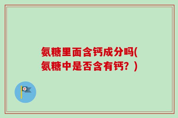 氨糖里面含钙成分吗(氨糖中是否含有钙？)