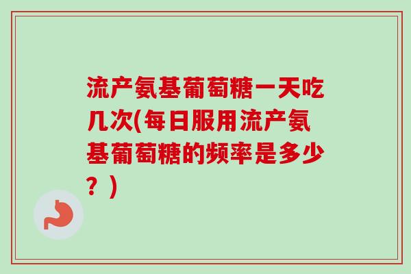 流产氨基葡萄糖一天吃几次(每日服用流产氨基葡萄糖的频率是多少？)
