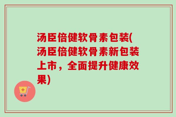 汤臣倍健软骨素包装(汤臣倍健软骨素新包装上市，全面提升健康效果)