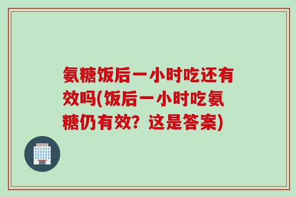 氨糖饭后一小时吃还有效吗(饭后一小时吃氨糖仍有效？这是答案)