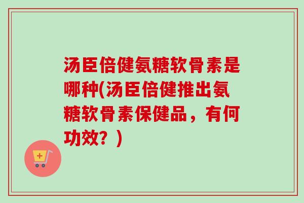 汤臣倍健氨糖软骨素是哪种(汤臣倍健推出氨糖软骨素保健品，有何功效？)