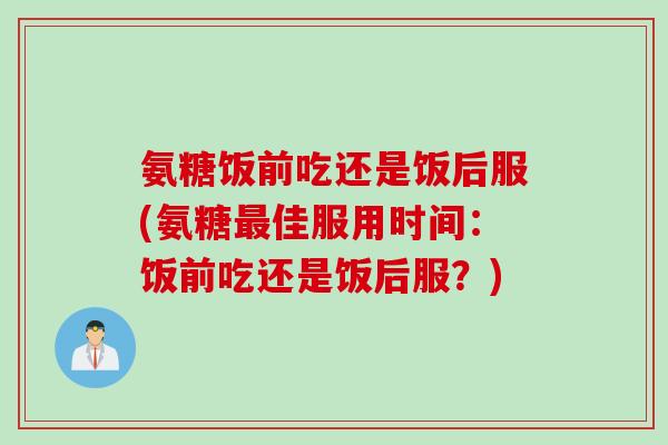 氨糖饭前吃还是饭后服(氨糖最佳服用时间：饭前吃还是饭后服？)