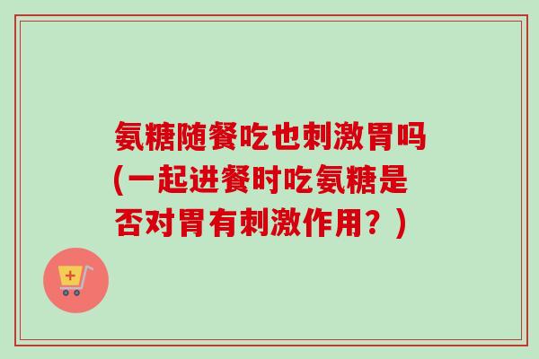 氨糖随餐吃也刺激胃吗(一起进餐时吃氨糖是否对胃有刺激作用？)