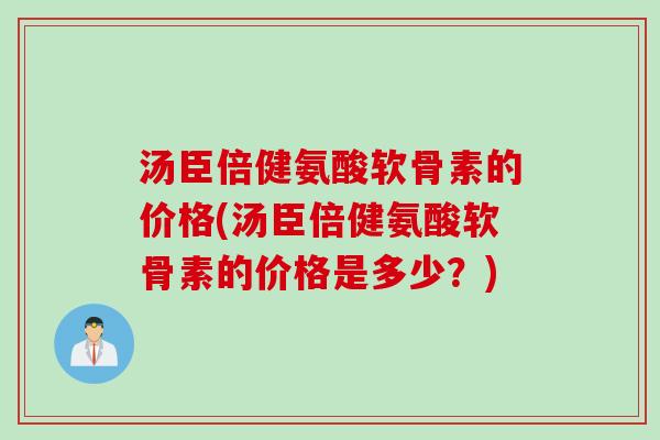 汤臣倍健氨酸软骨素的价格(汤臣倍健氨酸软骨素的价格是多少？)