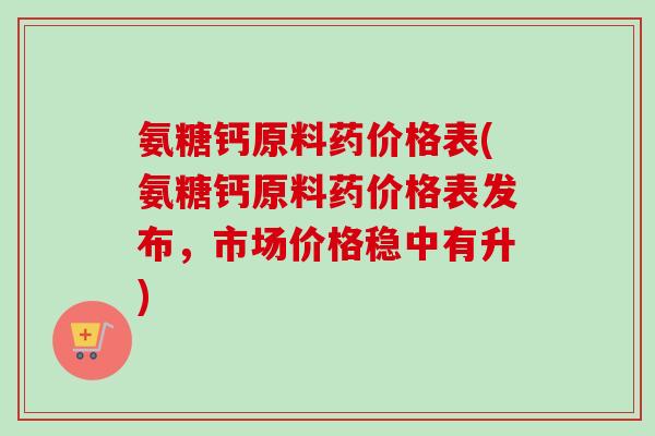 氨糖钙原料药价格表(氨糖钙原料药价格表发布，市场价格稳中有升)