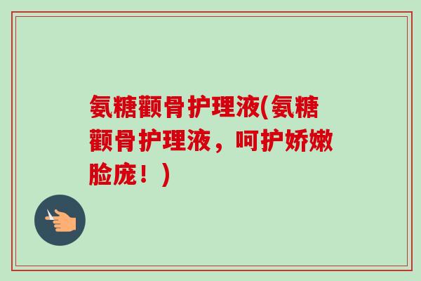 氨糖颧骨护理液(氨糖颧骨护理液，呵护娇嫩脸庞！)
