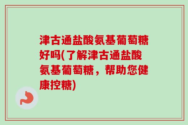 津古通盐酸氨基葡萄糖好吗(了解津古通盐酸氨基葡萄糖,帮助您健康控糖) 津古通盐酸氨基葡萄糖好吗(了解津古通盐酸氨基葡萄糖,帮助您健康控糖)