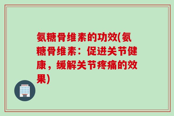 氨糖骨维素的功效(氨糖骨维素：促进关节健康，缓解关节疼痛的效果)