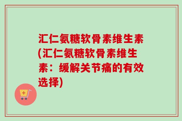 汇仁氨糖软骨素维生素(汇仁氨糖软骨素维生素：缓解关节痛的有效选择)