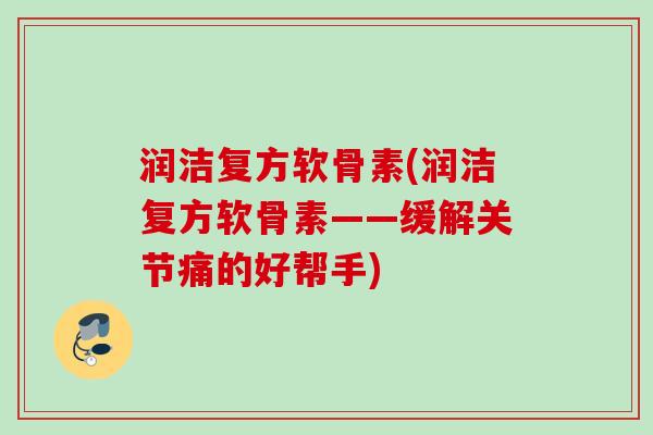 润洁复方软骨素(润洁复方软骨素——缓解关节痛的好帮手)