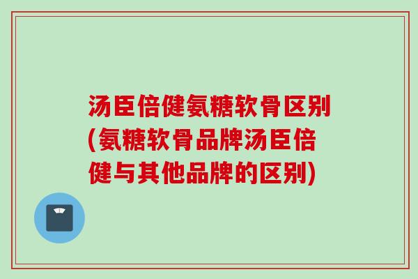 汤臣倍健氨糖软骨区别(氨糖软骨品牌汤臣倍健与其他品牌的区别)