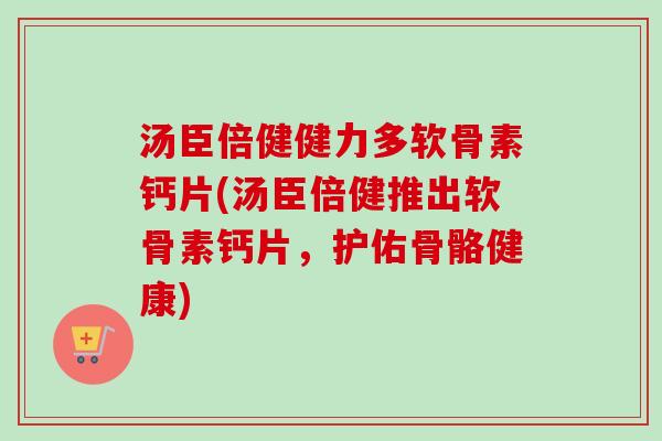 汤臣倍健健力多软骨素钙片(汤臣倍健推出软骨素钙片，护佑骨骼健康)