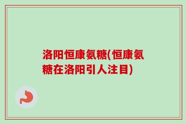 洛阳恒康氨糖(恒康氨糖在洛阳引人注目)