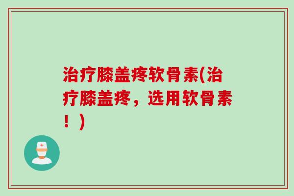治疗膝盖疼软骨素(治疗膝盖疼，选用软骨素！)