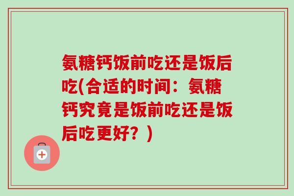 氨糖钙饭前吃还是饭后吃(合适的时间：氨糖钙究竟是饭前吃还是饭后吃更好？)