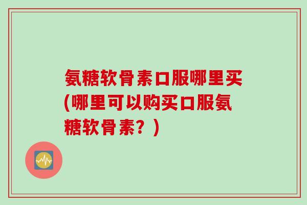 氨糖软骨素口服哪里买(哪里可以购买口服氨糖软骨素？)