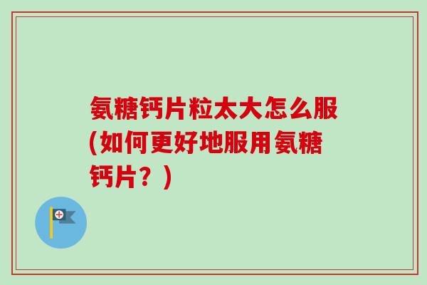 氨糖钙片粒太大怎么服(如何更好地服用氨糖钙片？)