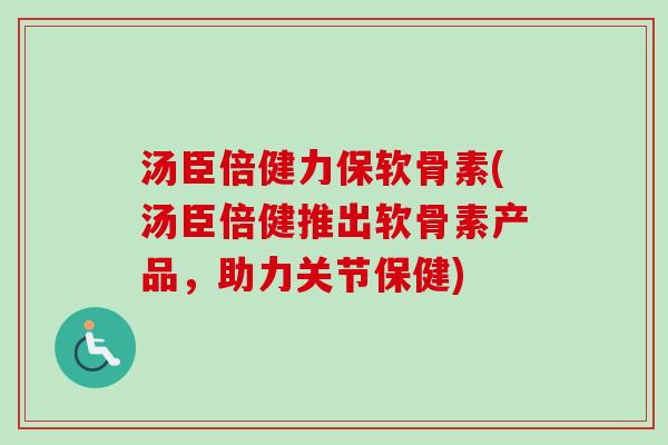 汤臣倍健力保软骨素(汤臣倍健推出软骨素产品,助力关节保健) 汤臣倍健力保软骨素(汤臣倍健推出软骨素产品,助力关节保健)