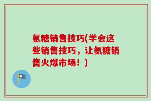 氨糖销售技巧(学会这些销售技巧，让氨糖销售火爆市场！)