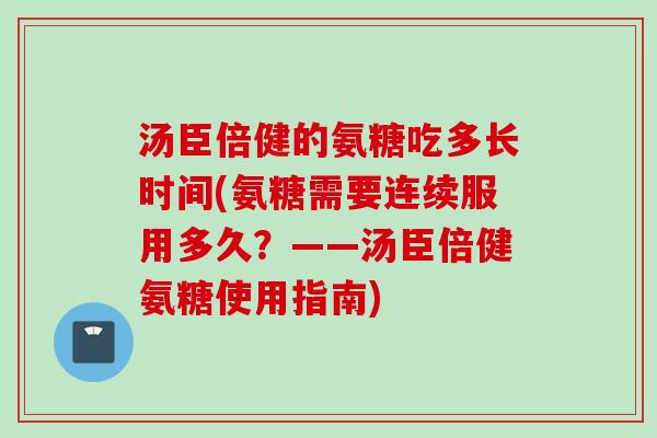汤臣倍健的氨糖吃多长时间(氨糖需要连续服用多久？——汤臣倍健氨糖使用指南)