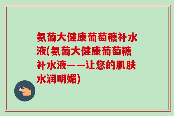 氨葡大健康葡萄糖补水液(氨葡大健康葡萄糖补水液——让您的水润明媚) 氨葡大健康葡萄糖补水液(氨葡大健康葡萄糖补水液——让您的水润明媚)