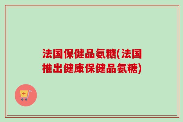 法国保健品氨糖(法国推出健康保健品氨糖) 法国保健品氨糖(法国推出健康保健品氨糖)