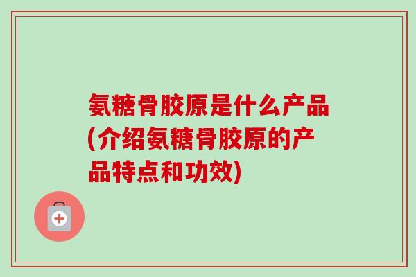 氨糖骨胶原是什么产品(介绍氨糖骨胶原的产品特点和功效)