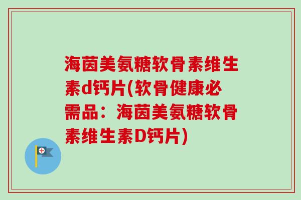 海茵美氨糖软骨素维生素d钙片(软骨健康必需品：海茵美氨糖软骨素维生素D钙片)
