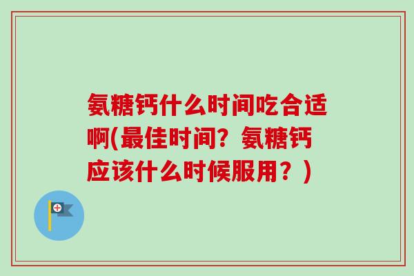 氨糖钙什么时间吃合适啊(最佳时间？氨糖钙应该什么时候服用？)
