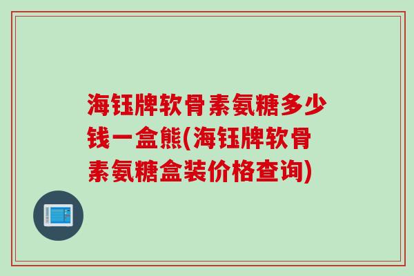 海钰牌软骨素氨糖多少钱一盒熊(海钰牌软骨素氨糖盒装价格查询)