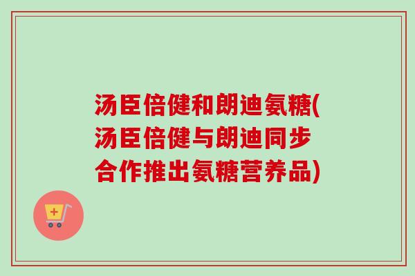 汤臣倍健和朗迪氨糖(汤臣倍健与朗迪同步 合作推出氨糖营养品)