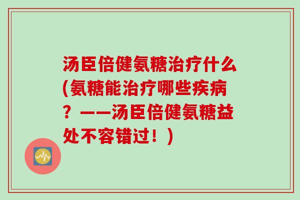 汤臣倍健氨糖治疗什么(氨糖能治疗哪些疾病？——汤臣倍健氨糖益处不容错过！)