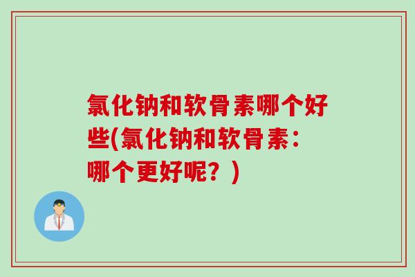 氯化钠和软骨素哪个好些(氯化钠和软骨素：哪个更好呢？)