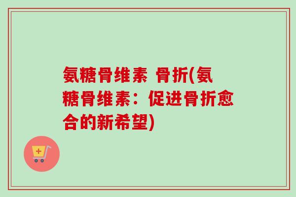 氨糖骨维素 骨折(氨糖骨维素：促进骨折愈合的新希望)