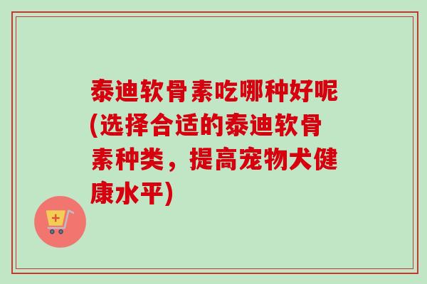 泰迪软骨素吃哪种好呢(选择合适的泰迪软骨素种类，提高宠物犬健康水平)
