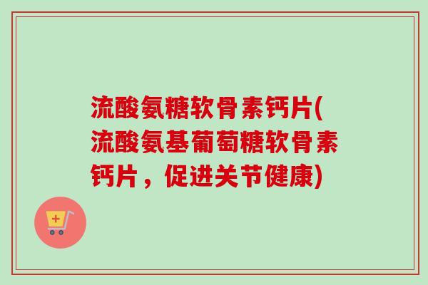 流酸氨糖软骨素钙片(流酸氨基葡萄糖软骨素钙片,促进关节健康) 流酸氨糖软骨素钙片(流酸氨基葡萄糖软骨素钙片,促进关节健康)