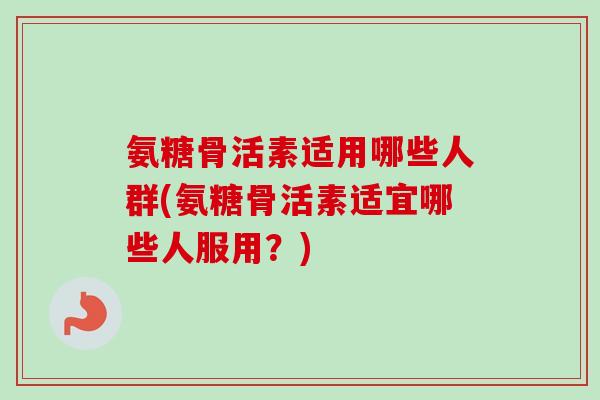 氨糖骨活素适用哪些人群(氨糖骨活素适宜哪些人服用？)