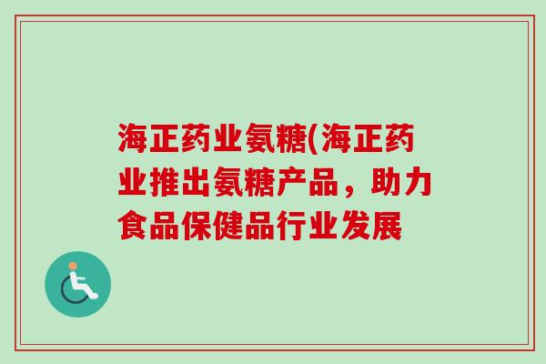 海正药业氨糖(海正药业推出氨糖产品，助力食品保健品行业发展