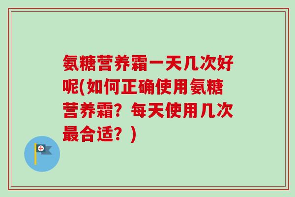 氨糖营养霜一天几次好呢(如何正确使用氨糖营养霜？每天使用几次最合适？)