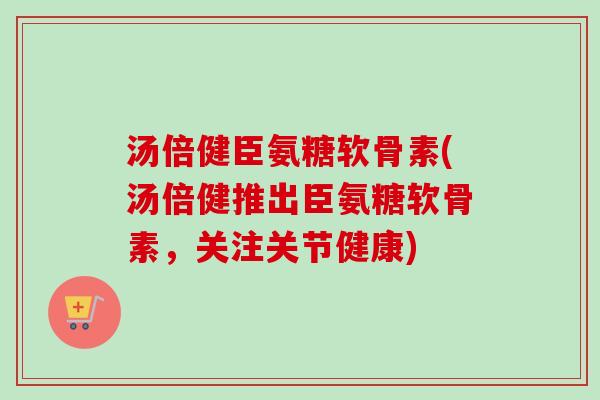 汤倍健臣氨糖软骨素(汤倍健推出臣氨糖软骨素，关注关节健康)
