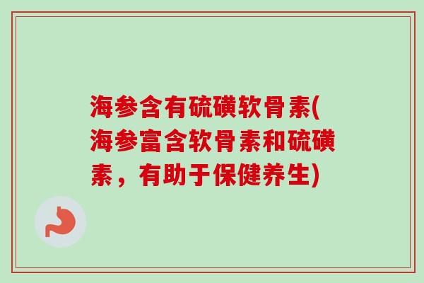 海参含有硫磺软骨素(海参富含软骨素和硫磺素，有助于保健养生)