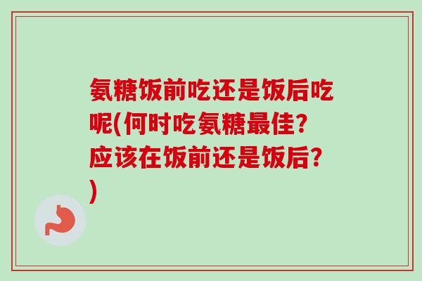 氨糖饭前吃还是饭后吃呢(何时吃氨糖最佳？应该在饭前还是饭后？)