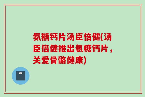 氨糖钙片汤臣倍健(汤臣倍健推出氨糖钙片，关爱骨骼健康)