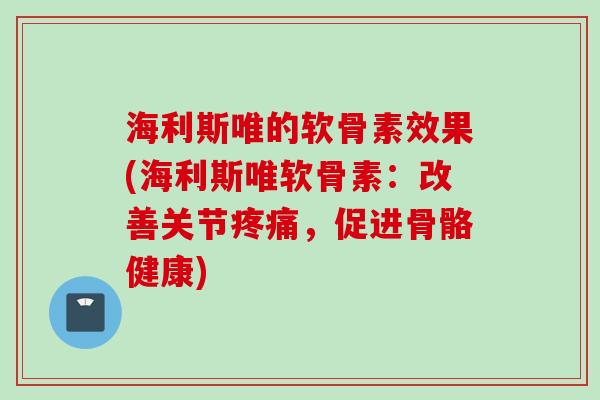 海利斯唯的软骨素效果(海利斯唯软骨素：改善关节疼痛，促进骨骼健康)